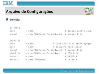 By Wagner Bianchi - IBM Global Delivery BrazilBy Wagner Bianchi - IBM Global Delivery Brazil
Arquivo de Configurações
Exemplo:
[client]
port = 3306 # Client port’s conn
socket = /var/lib/mysql/mysqld.sock # socket file
[mysqld]
user = mysql # User that will start mysqld
port = 3306 # Server’s port listen
socket = /var/lib/mysql/mysqld.sock # socket file
pid-file = /var/lib/mysql/mysqld.pid # PID file
basedir = /usr # BASEDIR
datadir = /var/lib/mysql # DATADIR
 