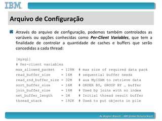 By Wagner Bianchi - IBM Global Delivery BrazilBy Wagner Bianchi - IBM Global Delivery Brazil
Arquivo de Configuração
Através do arquivo de configuração, podemos também controlados as
variáveis ou opções conhecidas como Per-Client Variables, que tem a
finalidade de controlar a quantidade de caches e buffers que serão
concedidas a cada thread:
[mysql]
# Per-client variables
max_allowed_packet = 128M # max size of required data pack
read_buffer_size = 16M # sequential buffer needs
read_rnd_buffer_size = 32M # aux MyISAM to retrieve data
sort_buffer_size = 16M # ORDER BY, GROUP BY … buffer
join_buffer_size = 16M # Used by joins with no index
net_buffer_length = 1M # Initial thread result buffer
thread_stack = 192K # Used to put objects in pile
 