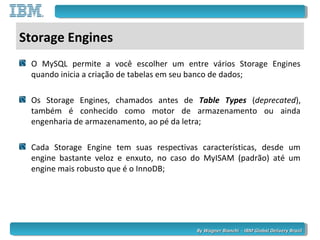 By Wagner Bianchi - IBM Global Delivery BrazilBy Wagner Bianchi - IBM Global Delivery Brazil
Storage Engines
O MySQL permite a você escolher um entre vários Storage Engines
quando inicia a criação de tabelas em seu banco de dados;
Os Storage Engines, chamados antes de Table Types (deprecated),
também é conhecido como motor de armazenamento ou ainda
engenharia de armazenamento, ao pé da letra;
Cada Storage Engine tem suas respectivas características, desde um
engine bastante veloz e enxuto, no caso do MyISAM (padrão) até um
engine mais robusto que é o InnoDB;
 