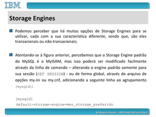 By Wagner Bianchi - IBM Global Delivery BrazilBy Wagner Bianchi - IBM Global Delivery Brazil
Storage Engines
Podemos perceber que há muitas opções de Storage Engines para se
utilizar, cada com a sua característica diferente, sendo que, são eles
transacionais ou não-transacionais;
Atentando-se à figura anterior, percebemos que o Storage Engine padrão
do MySQL é o MyISAM, mas isso poderá ser modificado facilmente
através da linha de comando – alterando o engine padrão somente para
sua sessão (SET SESSION) - ou de forma global, através do arquivo de
opções my.ini ou my.cnf, adicionando a seguinte linha ao agrupamento
[mysqld]:
[mysqld]
default-storage-engine=meu_storage_preferido
 