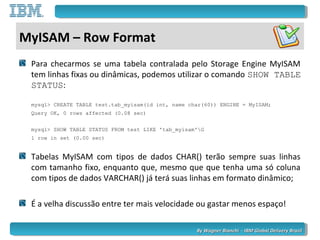 By Wagner Bianchi - IBM Global Delivery BrazilBy Wagner Bianchi - IBM Global Delivery Brazil
MyISAM – Row Format
Para checarmos se uma tabela contralada pelo Storage Engine MyISAM
tem linhas fixas ou dinâmicas, podemos utilizar o comando SHOW TABLE
STATUS:
mysql> CREATE TABLE test.tab_myisam(id int, name char(60)) ENGINE = MyISAM;
Query OK, 0 rows affected (0.08 sec)
mysql> SHOW TABLE STATUS FROM test LIKE 'tab_myisam'G
1 row in set (0.00 sec)
Tabelas MyISAM com tipos de dados CHAR() terão sempre suas linhas
com tamanho fixo, enquanto que, mesmo que que tenha uma só coluna
com tipos de dados VARCHAR() já terá suas linhas em formato dinâmico;
É a velha discussão entre ter mais velocidade ou gastar menos espaço!
 
