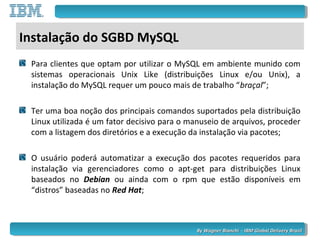 By Wagner Bianchi - IBM Global Delivery BrazilBy Wagner Bianchi - IBM Global Delivery Brazil
Instalação do SGBD MySQL
Para clientes que optam por utilizar o MySQL em ambiente munido com
sistemas operacionais Unix Like (distribuições Linux e/ou Unix), a
instalação do MySQL requer um pouco mais de trabalho “braçal”;
Ter uma boa noção dos principais comandos suportados pela distribuição
Linux utilizada é um fator decisivo para o manuseio de arquivos, proceder
com a listagem dos diretórios e a execução da instalação via pacotes;
O usuário poderá automatizar a execução dos pacotes requeridos para
instalação via gerenciadores como o apt-get para distribuições Linux
baseados no Debian ou ainda com o rpm que estão disponíveis em
“distros” baseadas no Red Hat;
 