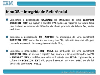 By Wagner Bianchi - IBM Global Delivery BrazilBy Wagner Bianchi - IBM Global Delivery Brazil
InnoDB – Integridade Referêncial
Colocando a propriedade CASCADECASCADE na atribuição de uma constraint
FOREIGN KEYFOREIGN KEY, ao excluir o registro PAI, todos os registros na tabela filha
que tenham o mesmo identificador da chave primária da tabela PAI, serão
excluídos;
Colocado a propriedade NO ACTIONNO ACTION na atribuição de uma constraint
FOREIGN KEYFOREIGN KEY, ao tentar excluir o registro PAI, este não será exlcuído por
causa da amarração deste registro na tabela filha;
Colocado a propriedade SET NULLSET NULL na atribuição de uma constraint
FOREIGN KEYFOREIGN KEY, ao excluir o registro PAI, aonde existir o identificador do PAI
– PRIMARY KEYPRIMARY KEY – no filho, seu valor será setado para NULLNULL. Logicamente, a
coluna da FOREIGN KEYFOREIGN KEY não poderá receber um valor NULLNULL se ela foi
declarada como NOT NULLNOT NULL;
 