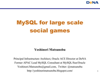 MySQL for large scale
     social games


                 Yoshinori Matsunobu

Principal Infrastructure Architect, Oracle ACE Director at DeNA
 Former APAC Lead MySQL Consultant at MySQL/Sun/Oracle
   Yoshinori.Matsunobu@gmail.com, Twitter: @matsunobu
            http://yoshinorimatsunobu.blogspot.com/               1
 