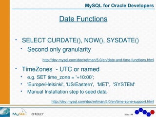 MySQL for Oracle Developers

                  Date Functions

SELECT CURDATE(), NOW(), SYSDATE()
 Second only granularity...