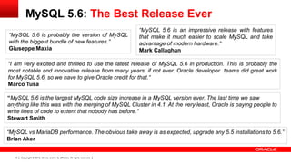 Copyright © 2013, Oracle and/or its affiliates. All rights reserved.13
MySQL 5.6: The Best Release Ever
“MySQL 5.6 is probably the version of MySQL
with the biggest bundle of new features.”
Giuseppe Maxia
“I am very excited and thrilled to use the latest release of MySQL 5.6 in production. This is probably the
most notable and innovative release from many years, if not ever. Oracle developer teams did great work
for MySQL 5.6, so we have to give Oracle credit for that.“
Marco Tusa
“MySQL 5.6 is an impressive release with features
that make it much easier to scale MySQL and take
advantage of modern hardware.”
Mark Callaghan
“MySQL vs MariaDB performance. The obvious take away is as expected, upgrade any 5.5 installations to 5.6.”
Brian Aker
“MySQL 5.6 is the largest MySQL code size increase in a MySQL version ever. The last time we saw
anything like this was with the merging of MySQL Cluster in 4.1. At the very least, Oracle is paying people to
write lines of code to extent that nobody has before.”
Stewart Smith
 