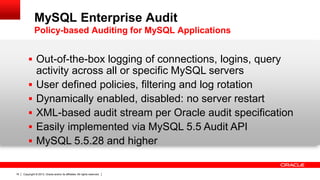 Copyright © 2013, Oracle and/or its affiliates. All rights reserved.16
 Out-of-the-box logging of connections, logins, query
activity across all or specific MySQL servers
 User defined policies, filtering and log rotation
 Dynamically enabled, disabled: no server restart
 XML-based audit stream per Oracle audit specification
 Easily implemented via MySQL 5.5 Audit API
 MySQL 5.5.28 and higher
MySQL Enterprise Audit
Policy-based Auditing for MySQL Applications
 