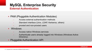 Copyright © 2013, Oracle and/or its affiliates. All rights reserved.17
 PAM (Pluggable Authentication Modules)
- Access external authentication methods
- Standard interface (Unix, LDAP, Kerberos, others)
- proxied and non-proxied users
 Windows
- Access native Windows services
- Authenticate users already logged into Windows (Windows Active
Directory)
 Pluggable Authentication API
MySQL Enterprise Security
External Authentication
 