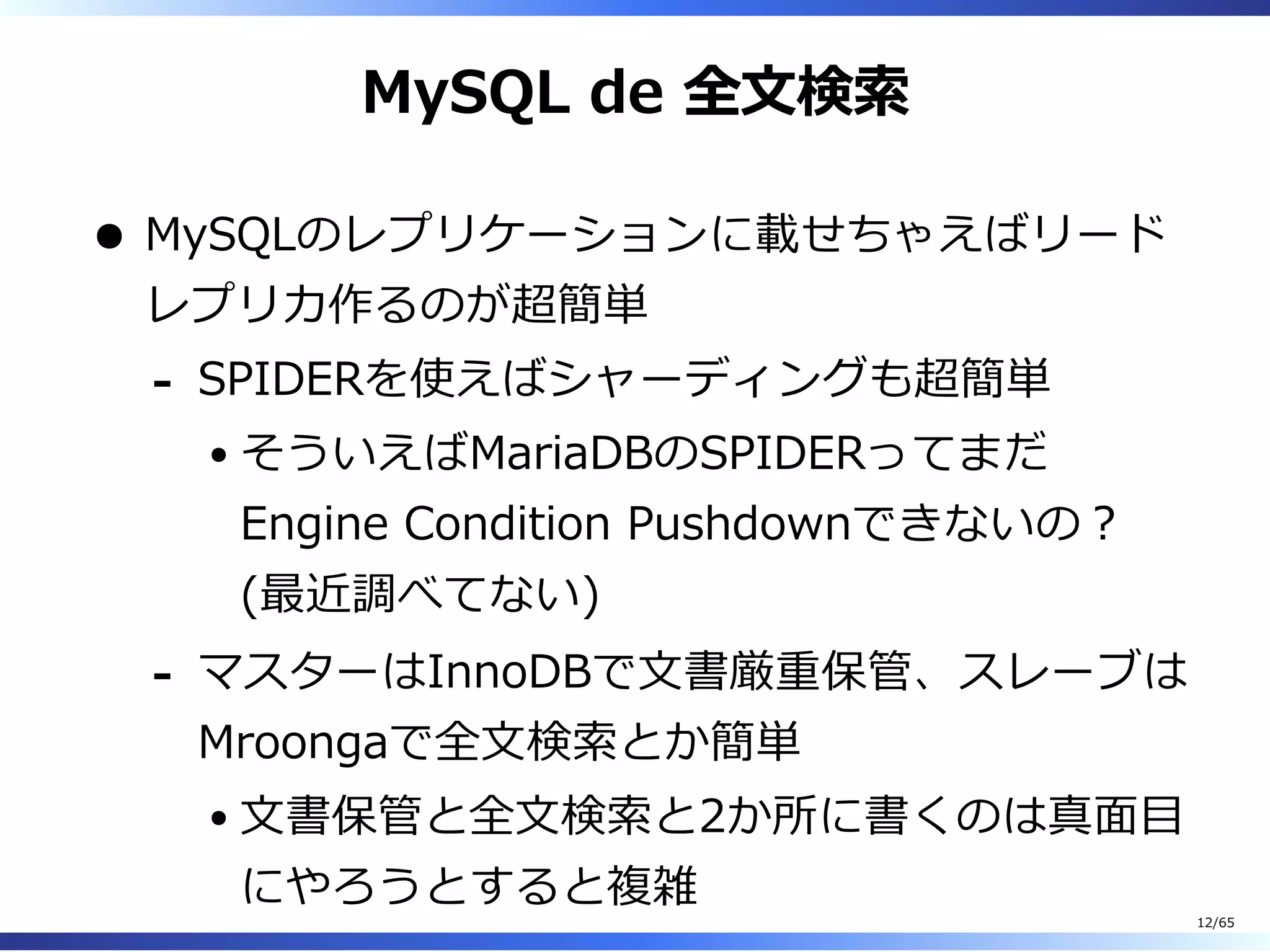 MySQL de 全⽂検索
MySQLのレプリケーションに載せちゃえばリード
レプリカ作るのが超簡単
SPIDERを使えばシャーディングも超簡単
そういえばMariaDBのSPIDERってまだ
Engine Condition Pushdownできないの︖
(最近調べてない)
-
マスターはInnoDBで⽂書厳重保管、スレーブは
Mroongaで全⽂検索とか簡単
⽂書保管と全⽂検索と2か所に書くのは真⾯目
にやろうとすると複雑
-
12/65
 