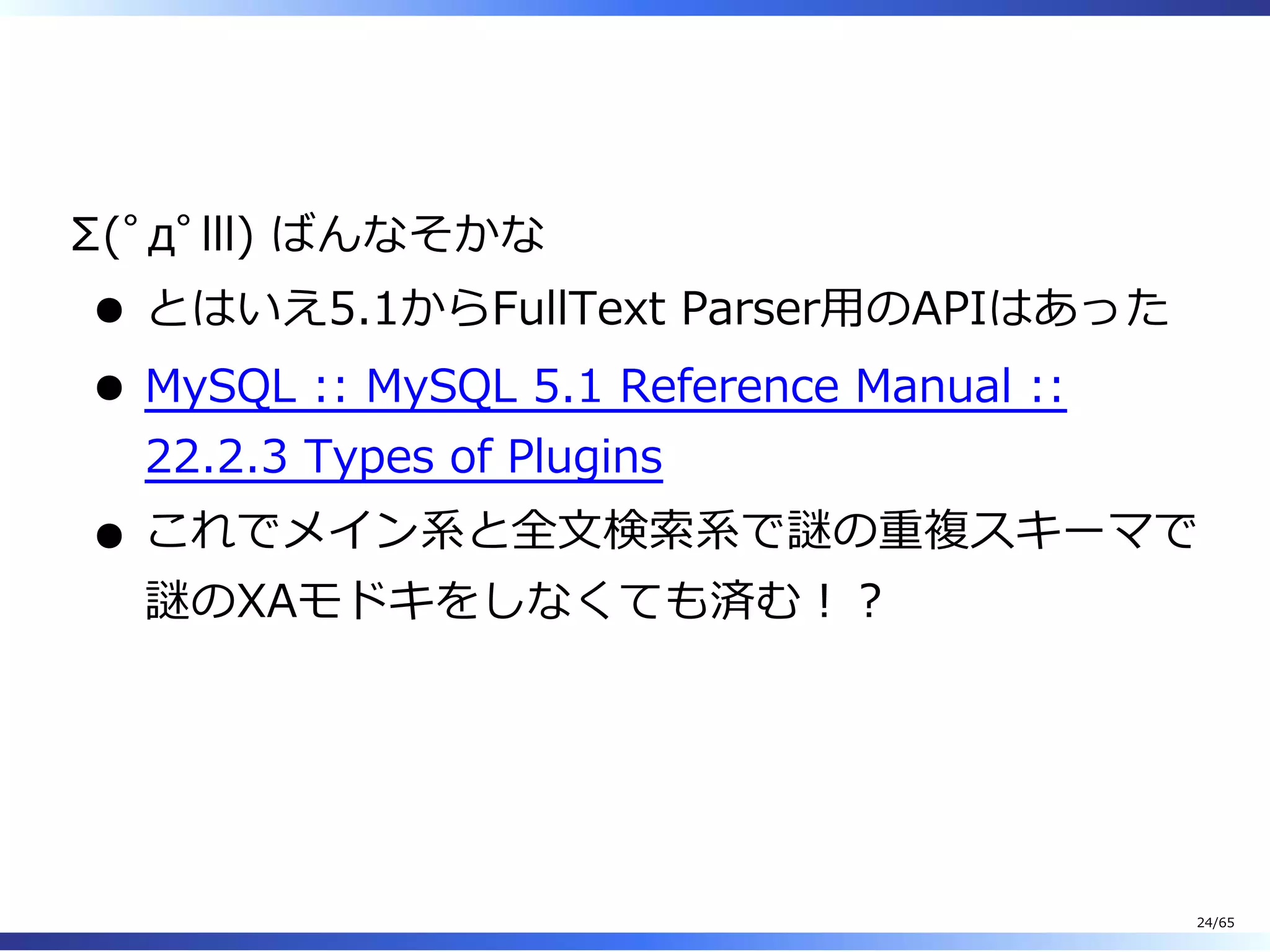  
Σ(ﾟдﾟlll) ばんなそかな
とはいえ5.1からFullText Parser⽤のAPIはあった
MySQL :: MySQL 5.1 Reference Manual ::
22.2.3 Types of Plugins
これでメイン系と全⽂検索系で謎の重複スキーマで
謎のXAモドキをしなくても済む︕︖
24/65
 