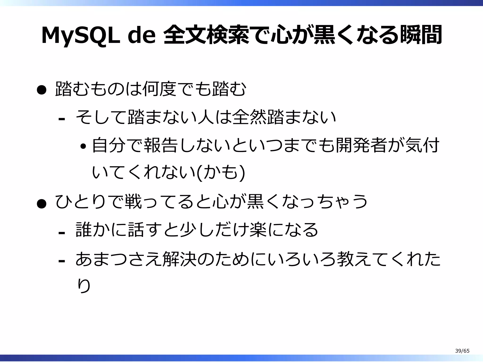 MySQL de 全⽂検索で⼼が⿊くなる瞬間
踏むものは何度でも踏む
そして踏まない⼈は全然踏まない
⾃分で報告しないといつまでも開発者が気付
いてくれない(かも)
-
ひとりで戦ってると⼼が⿊くなっちゃう
誰かに話すと少しだけ楽になる-
あまつさえ解決のためにいろいろ教えてくれた
り
-
39/65
 