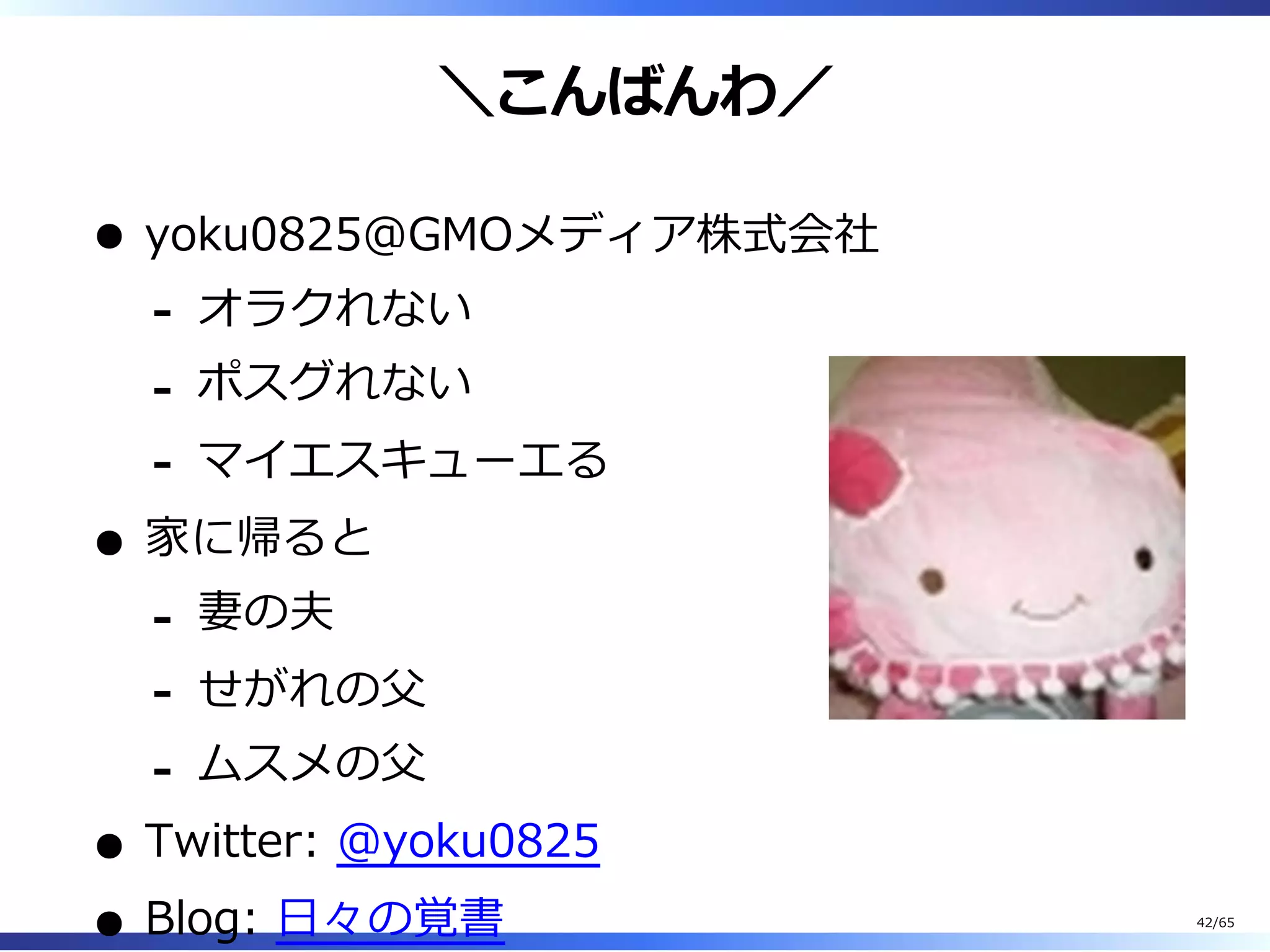 ＼こんばんわ／
yoku0825＠GMOメディア株式会社
オラクれない-
ポスグれない-
マイエスキューエる-
家に帰ると
妻の夫-
せがれの⽗-
ムスメの⽗-
Twitter: @yoku0825
Blog: ⽇々の覚書 42/65
 