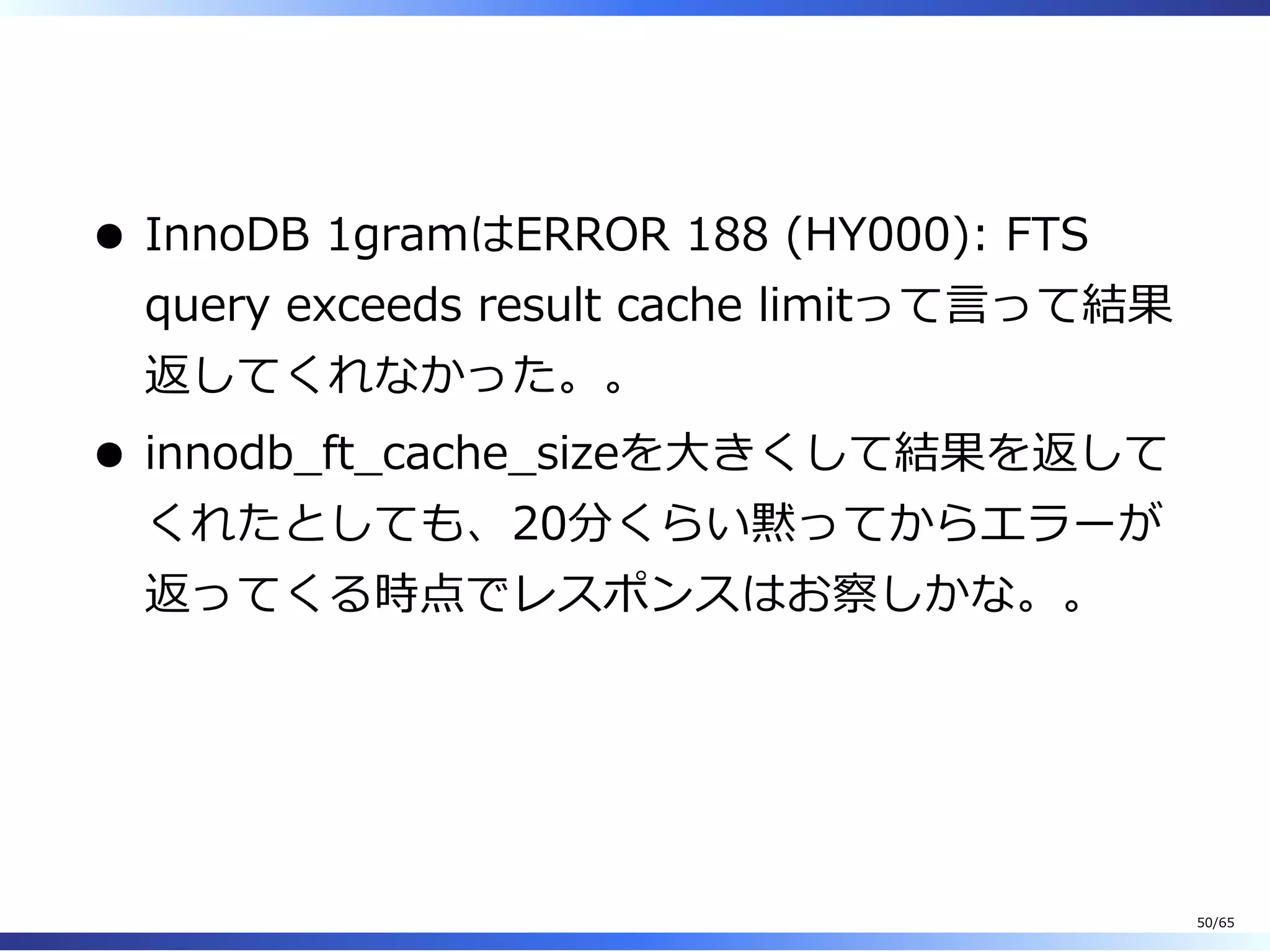  
InnoDB 1gramはERROR 188 (HY000): FTS
query exceeds result cache limitって⾔って結果
返してくれなかった。。
innodb̲ft̲cache̲sizeを⼤きくして結果を返して
くれたとしても、20分くらい黙ってからエラーが
返ってくる時点でレスポンスはお察しかな。。
50/65
 