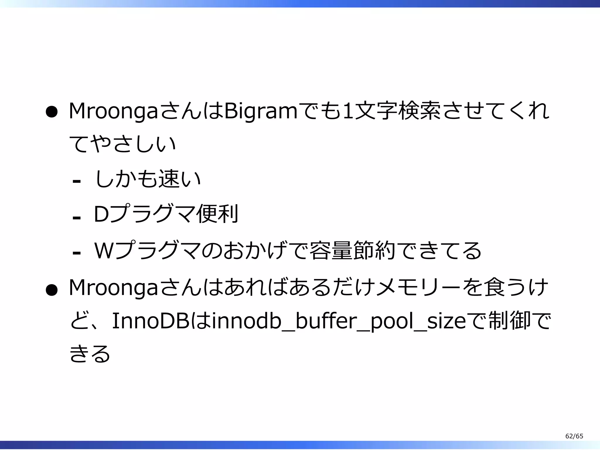  
MroongaさんはBigramでも1⽂字検索させてくれ
てやさしい
しかも速い-
Dプラグマ便利-
Wプラグマのおかげで容量節約できてる-
Mroongaさんはあればあるだけメモリーを⾷うけ
ど、InnoDBはinnodb̲buffer̲pool̲sizeで制御で
きる
62/65
 