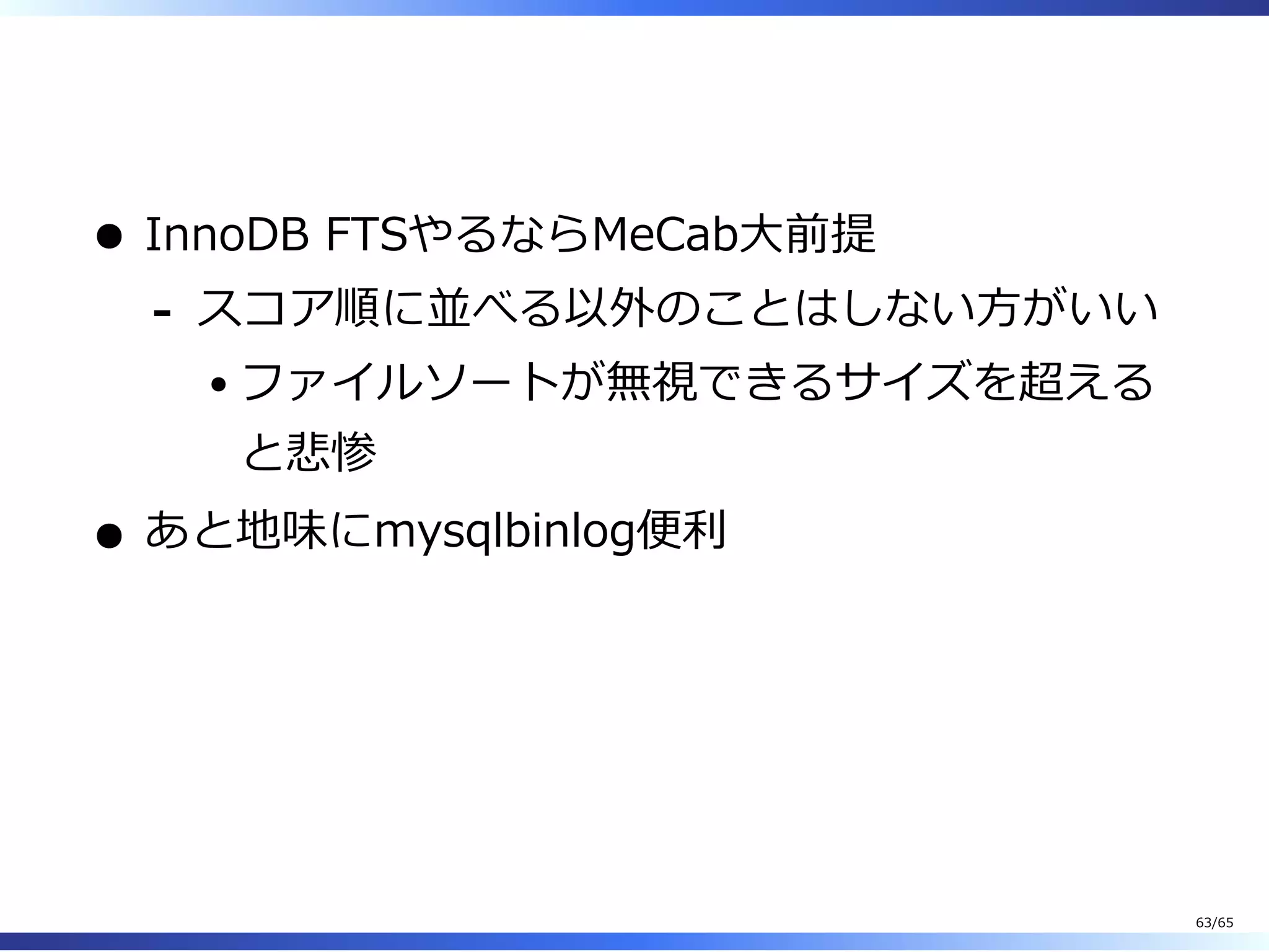  
InnoDB FTSやるならMeCab⼤前提
スコア順に並べる以外のことはしない⽅がいい
ファイルソートが無視できるサイズを超える
と悲惨
-
あと地味にmysqlbinlog便利
63/65
 