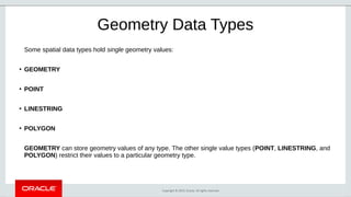 Copyright © 2019, Oracle. All rights reserved.
Geometry Data Types
Some spatial data types hold single geometry values:
●
GEOMETRY
●
POINT
●
LINESTRING
●
POLYGON
GEOMETRY can store geometry values of any type. The other single value types (POINT, LINESTRING, and
POLYGON) restrict their values to a particular geometry type.
 