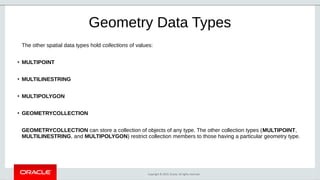 Copyright © 2019, Oracle. All rights reserved.
Geometry Data Types
The other spatial data types hold collections of values:
●
MULTIPOINT
●
MULTILINESTRING
●
MULTIPOLYGON
●
GEOMETRYCOLLECTION
GEOMETRYCOLLECTION can store a collection of objects of any type. The other collection types (MULTIPOINT,
MULTILINESTRING, and MULTIPOLYGON) restrict collection members to those having a particular geometry type.
 