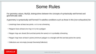 Copyright © 2019, Oracle. All rights reserved.
Some Rules
For geometry values, MySQL distinguishes between the concepts of syntactically well formed and
geometrically valid.
A geometry is syntactically well formed if it satisfies conditions such as those in this (non exhaustive) list:
– Linestrings have at least two points or it is not a linestring
– Polygons have at least one ring or it is not a polygon
– Polygon rings are closed (first and last points the same) or it is probably a linestring
– Polygon rings have at least 4 points (minimum polygon is a triangle with first and last points the same)
– Collections are not empty (except GeometryCollection)
 