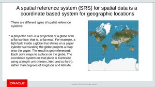 Copyright © 2019, Oracle. All rights reserved.
A spatial reference system (SRS) for spatial data is a
coordinate based system for geographic locations
There are different types of spatial reference
systems:
●
A projected SRS is a projection of a globe onto
a flat surface; that is, a flat map. For example, a
light bulb inside a globe that shines on a paper
cylinder surrounding the globe projects a map
onto the paper. The result is geo referenced:
Each point maps to a place on the globe. The
coordinate system on that plane is Cartesian
using a length unit (meters, feet, and so forth),
rather than degrees of longitude and latitude.
 