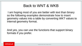 Copyright © 2019, Oracle. All rights reserved.
Back to WNT & WKB
I am hoping most of you are better with text than binary
so the following examples demonstrate how to insert
geometry values into a table by converting WKT values to
internal geometry format.
And yes, you can use the functions that support binary
formats if you prefer.
 