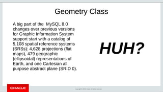 Copyright © 2019, Oracle. All rights reserved.
Geometry Class
A big part of the MySQL 8.0
changes over previous versions
for Graphic Information System
support start with a catalog of
5,108 spatial reference systems
(SRSs): 4,628 projections (flat
maps), 479 geographic
(ellipsoidal) representations of
Earth, and one Cartesian all
purpose abstract plane (SRID 0).
HUH?
 