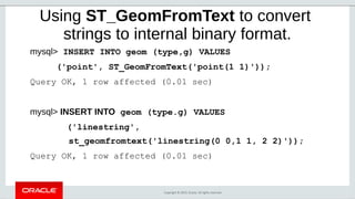 Copyright © 2019, Oracle. All rights reserved.
Using ST_GeomFromText to convert
strings to internal binary format.
mysql> INSERT INTO geom (type,g) VALUES
('point', ST_GeomFromText('point(1 1)'));
Query OK, 1 row affected (0.01 sec)
mysql> INSERT INTO geom (type.g) VALUES
('linestring',
st_geomfromtext('linestring(0 0,1 1, 2 2)'));
Query OK, 1 row affected (0.01 sec)
 