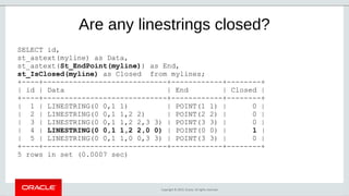 Copyright © 2019, Oracle. All rights reserved.
Are any linestrings closed?
SELECT id,
st_astext(myline) as Data,
st_astext(St_EndPoint(myline)) as End,
st_IsClosed(myline) as Closed from mylines;
+----+-----------------------------+------------+--------+
| id | Data | End | Closed |
+----+-----------------------------+------------+--------+
| 1 | LINESTRING(0 0,1 1) | POINT(1 1) | 0 |
| 2 | LINESTRING(0 0,1 1,2 2) | POINT(2 2) | 0 |
| 3 | LINESTRING(0 0,1 1,2 2,3 3) | POINT(3 3) | 0 |
| 4 | LINESTRING(0 0,1 1,2 2,0 0) | POINT(0 0) | 1 |
| 5 | LINESTRING(0 0,1 1,0 0,3 3) | POINT(3 3) | 0 |
+----+-----------------------------+------------+--------+
5 rows in set (0.0007 sec)
 