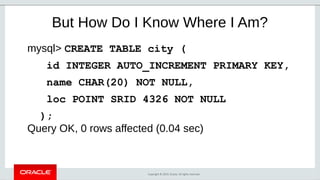 Copyright © 2019, Oracle. All rights reserved.
But How Do I Know Where I Am?
mysql> CREATE TABLE city (
id INTEGER AUTO_INCREMENT PRIMARY KEY,
name CHAR(20) NOT NULL,
loc POINT SRID 4326 NOT NULL
);
Query OK, 0 rows affected (0.04 sec)
 