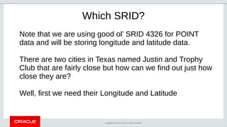 Copyright © 2019, Oracle. All rights reserved.
Which SRID?
Note that we are using good ol’ SRID 4326 for POINT
data and will be storing longitude and latitude data.
There are two cities in Texas named Justin and Trophy
Club that are fairly close but how can we find out just how
close they are?
Well, first we need their Longitude and Latitude
 