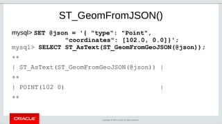 Copyright © 2019, Oracle. All rights reserved.
ST_GeomFromJSON()
mysql> SET @json = '{ "type": "Point",
"coordinates": [102.0, 0.0]}';
mysql> SELECT ST_AsText(ST_GeomFromGeoJSON(@json));
++
| ST_AsText(ST_GeomFromGeoJSON(@json)) |
++
| POINT(102 0) |
++
 