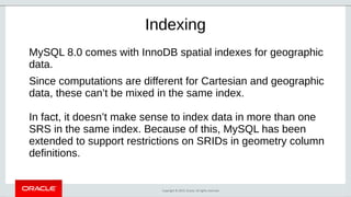 Copyright © 2019, Oracle. All rights reserved.
Indexing
MySQL 8.0 comes with InnoDB spatial indexes for geographic
data.
Since computations are different for Cartesian and geographic
data, these can’t be mixed in the same index.
In fact, it doesn’t make sense to index data in more than one
SRS in the same index. Because of this, MySQL has been
extended to support restrictions on SRIDs in geometry column
definitions.
 