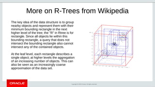 Copyright © 2019, Oracle. All rights reserved.
More on R-Trees from Wikipedia
The key idea of the data structure is to group
nearby objects and represent them with their
minimum bounding rectangle in the next
higher level of the tree; the "R" in Rtree is for
rectangle. Since all objects lie within this
bounding rectangle, a query that does not
intersect the bounding rectangle also cannot
intersect any of the contained objects.
At the leaf level, each rectangle describes a
single object; at higher levels the aggregation
of an increasing number of objects. This can
also be seen as an increasingly coarse
approximation of the data set.
 