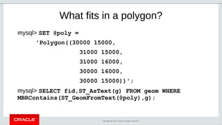 Copyright © 2019, Oracle. All rights reserved.
What fits in a polygon?
mysql> SET @poly =
'Polygon((30000 15000,
31000 15000,
31000 16000,
30000 16000,
30000 15000))';
mysql> SELECT fid,ST_AsText(g) FROM geom WHERE
MBRContains(ST_GeomFromText(@poly),g);
 