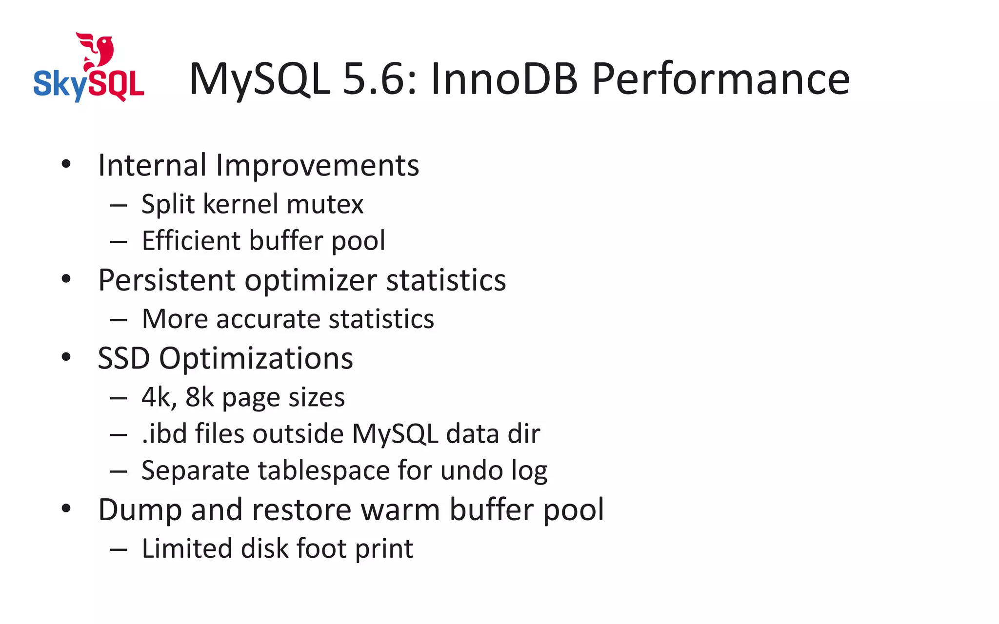 MySQL 5.6: InnoDB Performance
• Internal Improvements
– Split kernel mutex
– Efficient buffer pool
• Persistent optimizer statistics
– More accurate statistics
• SSD Optimizations
– 4k, 8k page sizes
– .ibd files outside MySQL data dir
– Separate tablespace for undo log
• Dump and restore warm buffer pool
– Limited disk foot print
 