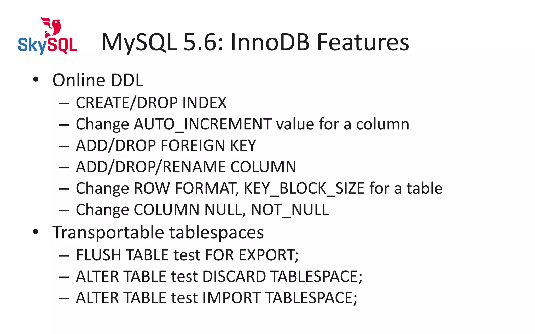 MySQL 5.6: InnoDB Features
• Online DDL
– CREATE/DROP INDEX
– Change AUTO_INCREMENT value for a column
– ADD/DROP FOREIGN KEY
– ADD/DROP/RENAME COLUMN
– Change ROW FORMAT, KEY_BLOCK_SIZE for a table
– Change COLUMN NULL, NOT_NULL
• Transportable tablespaces
– FLUSH TABLE test FOR EXPORT;
– ALTER TABLE test DISCARD TABLESPACE;
– ALTER TABLE test IMPORT TABLESPACE;
 