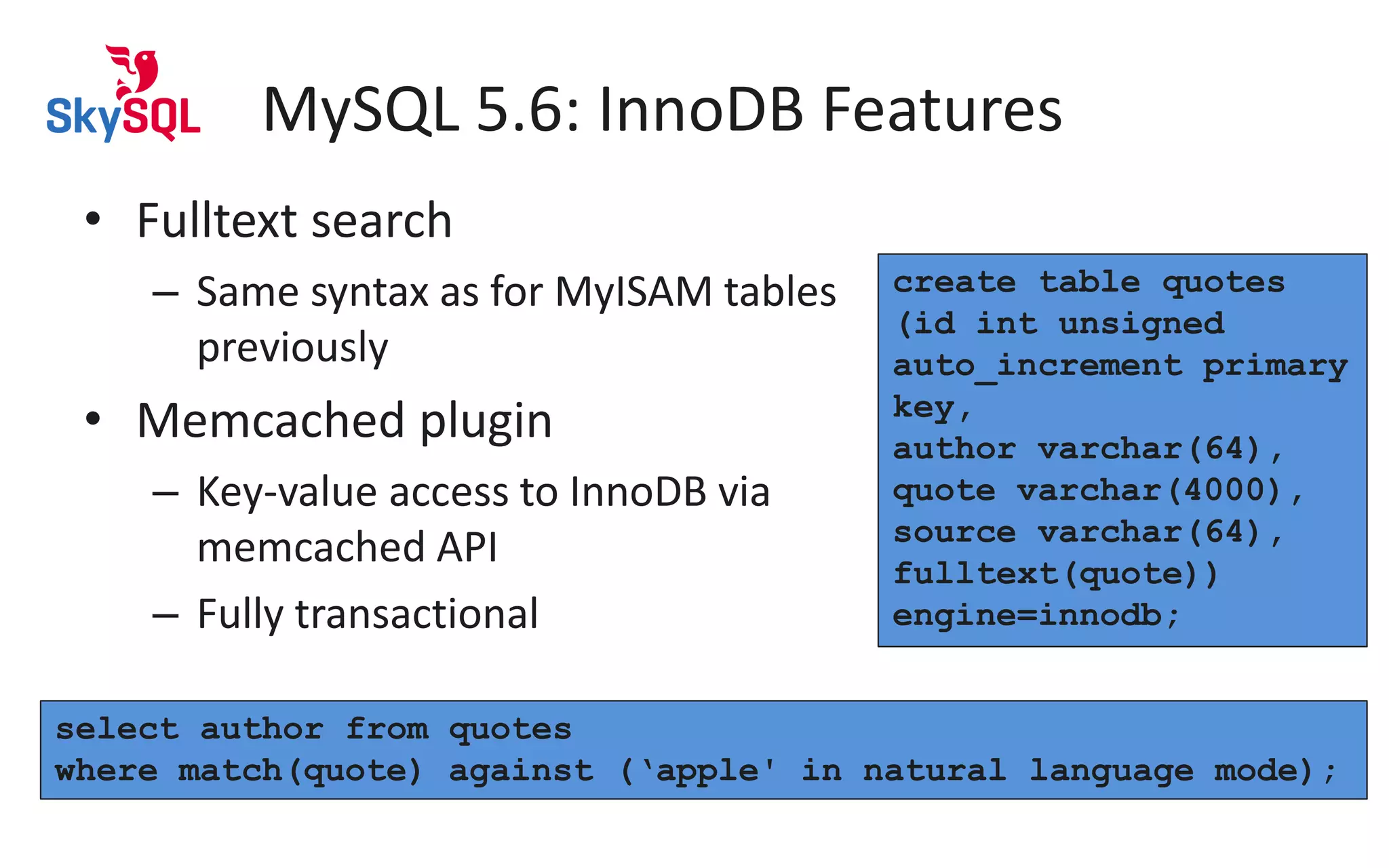 MySQL 5.6: InnoDB Features
• Fulltext search
– Same syntax as for MyISAM tables
previously
• Memcached plugin
– Key-value access to InnoDB via
memcached API
– Fully transactional
create table quotes
(id int unsigned
auto_increment primary
key,
author varchar(64),
quote varchar(4000),
source varchar(64),
fulltext(quote))
engine=innodb;
select author from quotes
where match(quote) against (‘apple' in natural language mode);
 