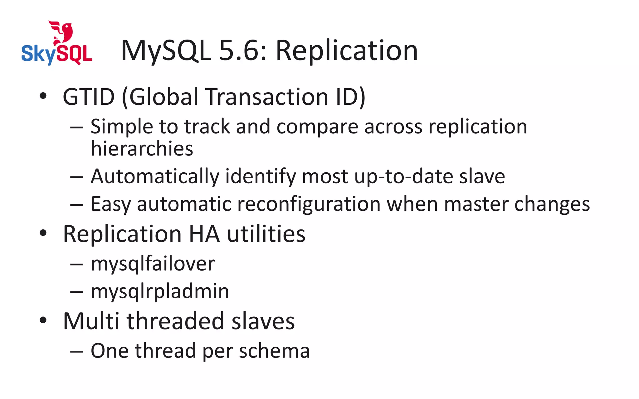 MySQL 5.6: Replication
• GTID (Global Transaction ID)
– Simple to track and compare across replication
hierarchies
– Automatically identify most up-to-date slave
– Easy automatic reconfiguration when master changes
• Replication HA utilities
– mysqlfailover
– mysqlrpladmin
• Multi threaded slaves
– One thread per schema
 