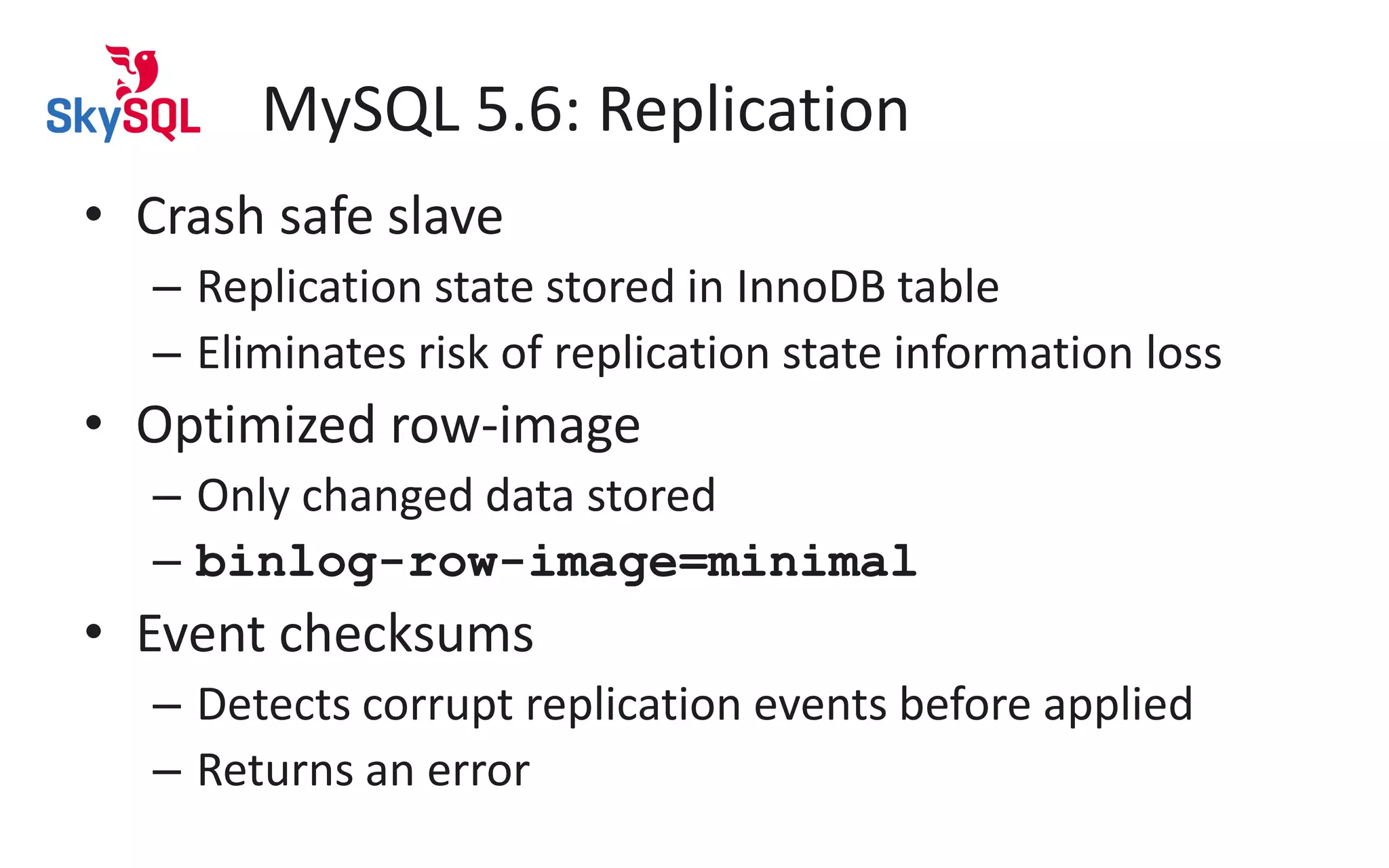 MySQL 5.6: Replication
• Crash safe slave
– Replication state stored in InnoDB table
– Eliminates risk of replication state information loss
• Optimized row-image
– Only changed data stored
– binlog-row-image=minimal
• Event checksums
– Detects corrupt replication events before applied
– Returns an error
 