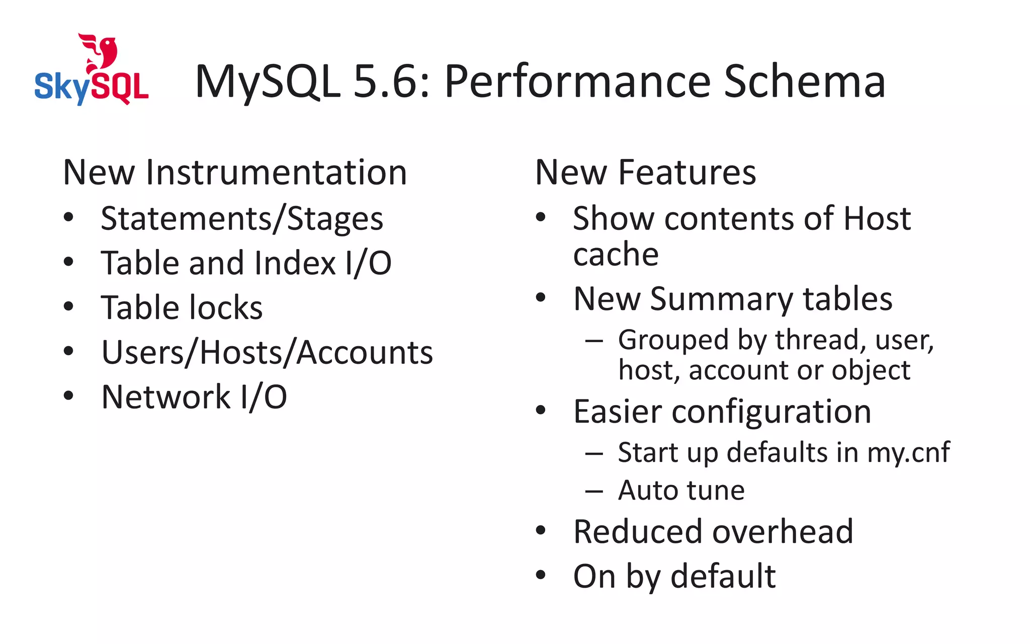 MySQL 5.6: Performance Schema
New Instrumentation
• Statements/Stages
• Table and Index I/O
• Table locks
• Users/Hosts/Accounts
• Network I/O
New Features
• Show contents of Host
cache
• New Summary tables
– Grouped by thread, user,
host, account or object
• Easier configuration
– Start up defaults in my.cnf
– Auto tune
• Reduced overhead
• On by default
 