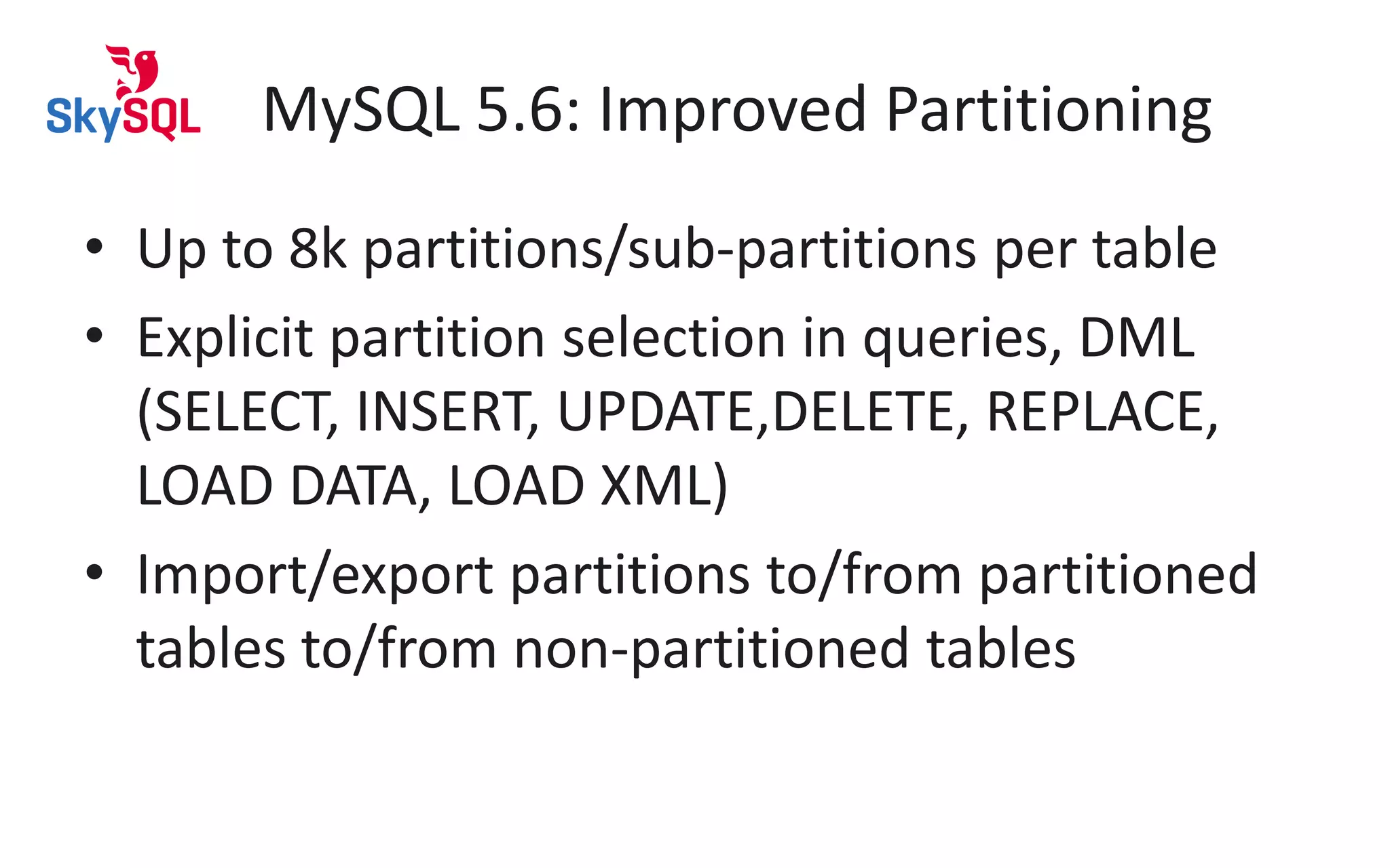 MySQL 5.6: Improved Partitioning
• Up to 8k partitions/sub-partitions per table
• Explicit partition selection in queries, DML
(SELECT, INSERT, UPDATE,DELETE, REPLACE,
LOAD DATA, LOAD XML)
• Import/export partitions to/from partitioned
tables to/from non-partitioned tables
 