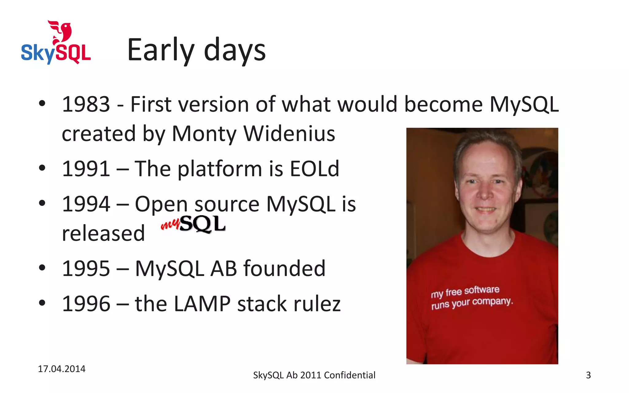 Early days
• 1983 - First version of what would become MySQL
created by Monty Widenius
• 1991 – The platform is EOLd
• 1994 – Open source MySQL is
released
• 1995 – MySQL AB founded
• 1996 – the LAMP stack rulez
17.04.2014
SkySQL Ab 2011 Confidential 3
 