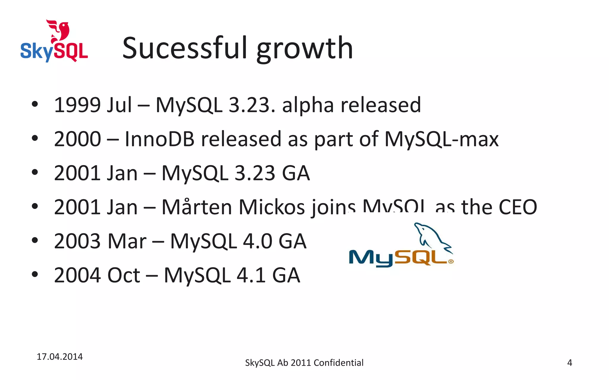 Sucessful growth
• 1999 Jul – MySQL 3.23. alpha released
• 2000 – InnoDB released as part of MySQL-max
• 2001 Jan – MySQL 3.23 GA
• 2001 Jan – Mårten Mickos joins MySQL as the CEO
• 2003 Mar – MySQL 4.0 GA
• 2004 Oct – MySQL 4.1 GA
17.04.2014
SkySQL Ab 2011 Confidential 4
 