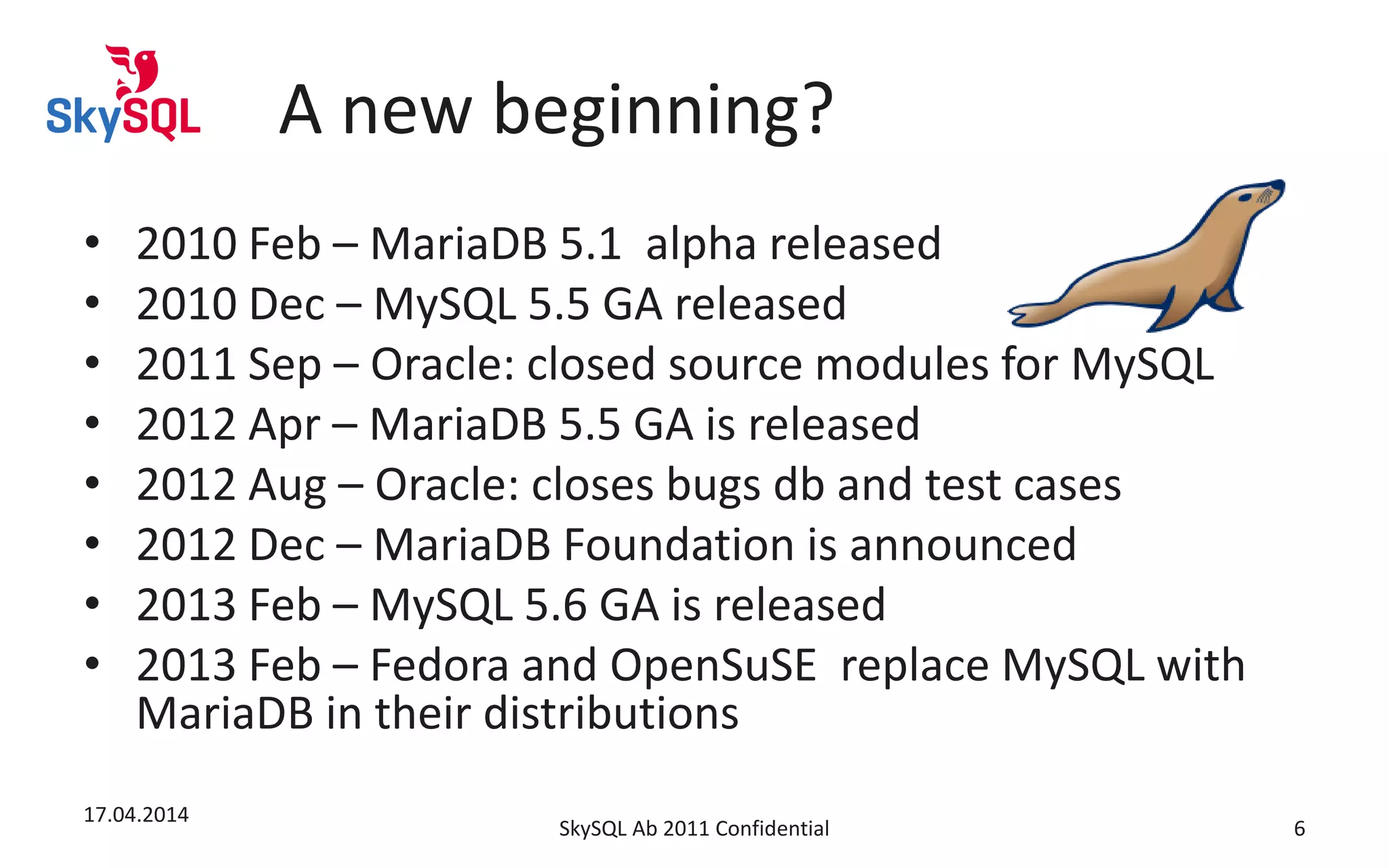 A new beginning?
• 2010 Feb – MariaDB 5.1 alpha released
• 2010 Dec – MySQL 5.5 GA released
• 2011 Sep – Oracle: closed source modules for MySQL
• 2012 Apr – MariaDB 5.5 GA is released
• 2012 Aug – Oracle: closes bugs db and test cases
• 2012 Dec – MariaDB Foundation is announced
• 2013 Feb – MySQL 5.6 GA is released
• 2013 Feb – Fedora and OpenSuSE replace MySQL with
MariaDB in their distributions
17.04.2014
SkySQL Ab 2011 Confidential 6
 