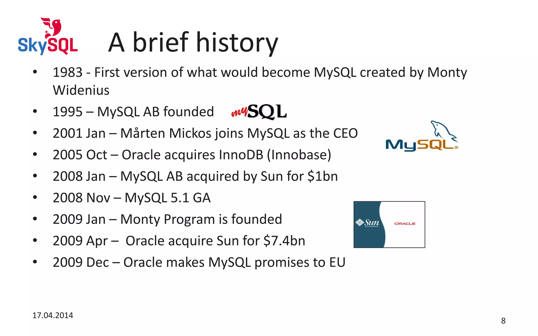 A brief history
• 1983 - First version of what would become MySQL created by Monty
Widenius
• 1995 – MySQL AB founded
• 2001 Jan – Mårten Mickos joins MySQL as the CEO
• 2005 Oct – Oracle acquires InnoDB (Innobase)
• 2008 Jan – MySQL AB acquired by Sun for $1bn
• 2008 Nov – MySQL 5.1 GA
• 2009 Jan – Monty Program is founded
• 2009 Apr – Oracle acquire Sun for $7.4bn
• 2009 Dec – Oracle makes MySQL promises to EU
17.04.2014
8
 