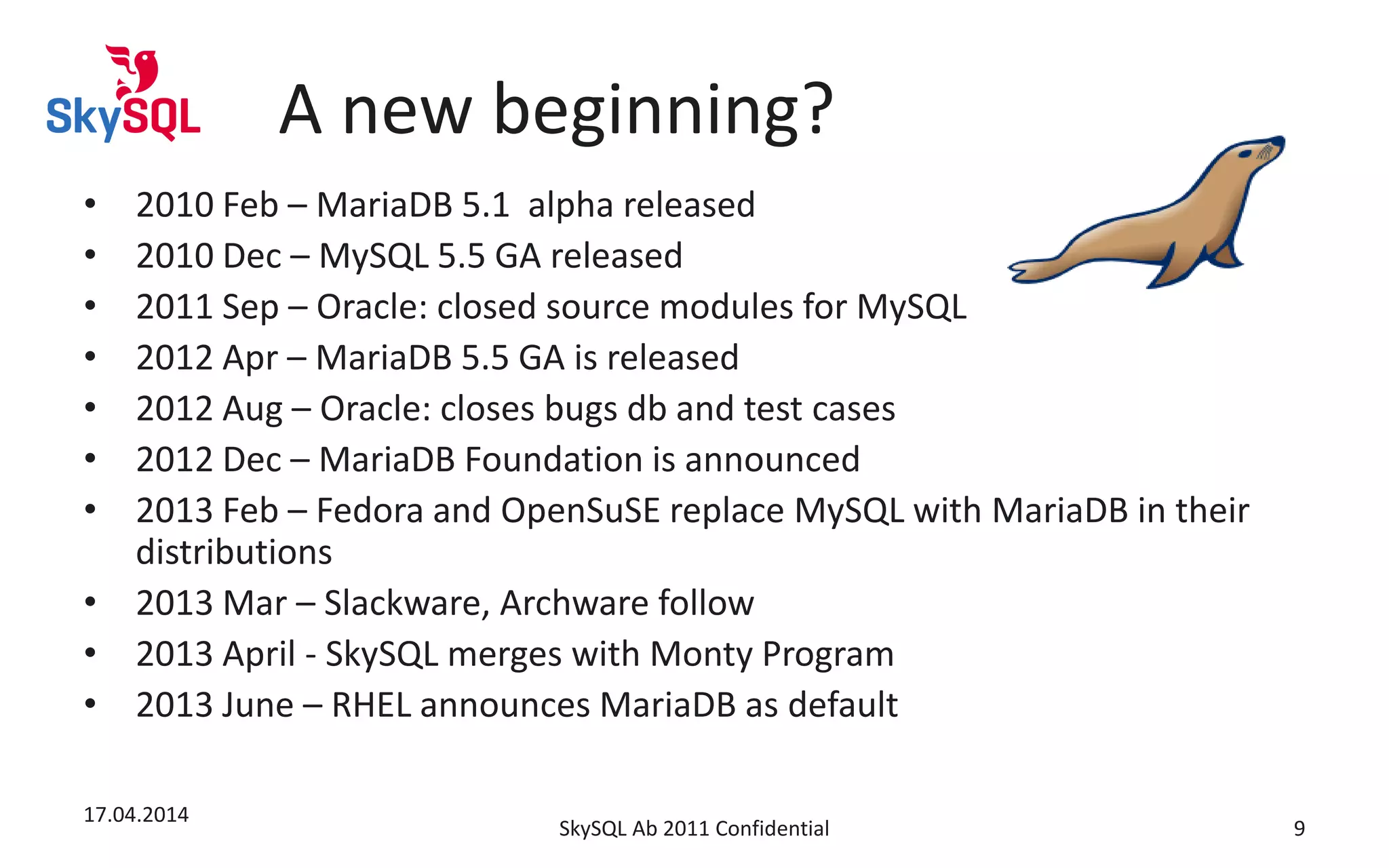 A new beginning?
• 2010 Feb – MariaDB 5.1 alpha released
• 2010 Dec – MySQL 5.5 GA released
• 2011 Sep – Oracle: closed source modules for MySQL
• 2012 Apr – MariaDB 5.5 GA is released
• 2012 Aug – Oracle: closes bugs db and test cases
• 2012 Dec – MariaDB Foundation is announced
• 2013 Feb – Fedora and OpenSuSE replace MySQL with MariaDB in their
distributions
• 2013 Mar – Slackware, Archware follow
• 2013 April - SkySQL merges with Monty Program
• 2013 June – RHEL announces MariaDB as default
17.04.2014
SkySQL Ab 2011 Confidential 9
 
