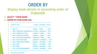 ORDER BY
Display book details in ascending order of
PUBISHER
 SELECT * FROM BOOK
 ORDER BY PUBLISHER ASC;
 +----------+--------------------------------------+----------+---------------+-------+
 | book id | title | author | publisher | price |
 +-----------+---------------------------------------+----------+--------------+-------+
 | 1006 | C++ | LATHA | ANUP | 350 |
 | 1008 | COMPUTER FUNDAMENTALS | MYTHILI | HIMALAYA | 350 |
 | 1009 | OPERATING SYSTEM | GEETHA | HINDU | 700 |
 | 1003 | DIGITAL ELECTRONICS | RASHMI | HINDU | 400 |
 | 1007 | SOFTWARE ENGINEERING | BHARATHI | SHREE | 600 |
 | 1001 | DATA STRUCTURES | SRIKANTH | SKYWARD | 225 |
 | 1005 | COMPUTER NETWORKS | GEETHA | SKYWARD | 200 |
 | 1004 | UNIX | VIDYA | SKYWARD | 300 |
 | 1002 | DBMS | ASHWINI | SKYWARD | 200 |
 | 1010 | SYSTEM PROGRAMMING | MYTHILI | SKYWARD | 250 |
 +--------+---------------------------------------+------------+-----------+-------+
 10 rows in set (0.09 sec)
 
