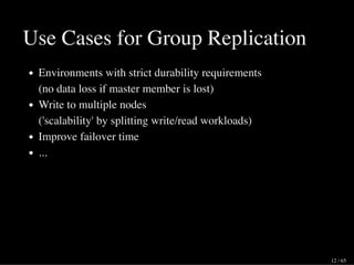 Use Cases for Group Replication
Environments with strict durability requirements
(no data loss if master member is lost)
Write to multiple nodes
('scalability' by splitting write/read workloads)
Improve failover time
...
12 / 65
 