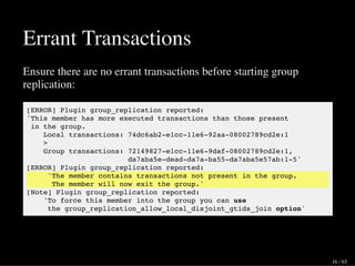 Errant Transactions
Ensure there are no errant transactions before starting group
replication:
[ERROR] Plugin group_replication reported:
'This member has more executed transactions than those present
in the group.
Local transactions: 74dc6ab2-e1cc-11e6-92aa-08002789cd2e:1
>
Group transactions: 72149827-e1cc-11e6-9daf-08002789cd2e:1,
da7aba5e-dead-da7a-ba55-da7aba5e57ab:1-5'
[ERROR] Plugin group_replication reported:
'The member contains transactions not present in the group.
The member will now exit the group.'
[Note] Plugin group_replication reported:
'To force this member into the group you can use
the group_replication_allow_local_disjoint_gtids_join option'
16 / 65
 