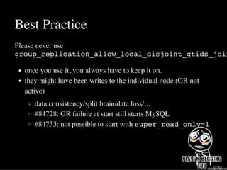 Best Practice
Please never use
group_replication_allow_local_disjoint_gtids_join
once you use it, you always have to keep it on.
they might have been writes to the individual node (GR not
active)
data consistency/split brain/data loss/...
#84728: GR failure at start still starts MySQL
#84733: not possible to start with super_read_only=1
17 / 65
 
