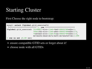 Starting Cluster
First Choose the right node to bootstrap:
mysql> select @@global.gtid_executedG
************************** 1. row ***************************
@@global.gtid_executed: 72149827-e1cc-11e6-9daf-08002789cd2e:1,
740e1fd2-e1cc-11e6-a8ec-08002789cd2e:1-2,
74dc6ab2-e1cc-11e6-92aa-08002789cd2e:1-2,
da7aba5e-dead-da7a-ba55-da7aba5e57ab:1-399
1 row in set (0.00 sec)
ensure compatible GTID sets or forget about it!
choose node with all GTIDs
18 / 65
 